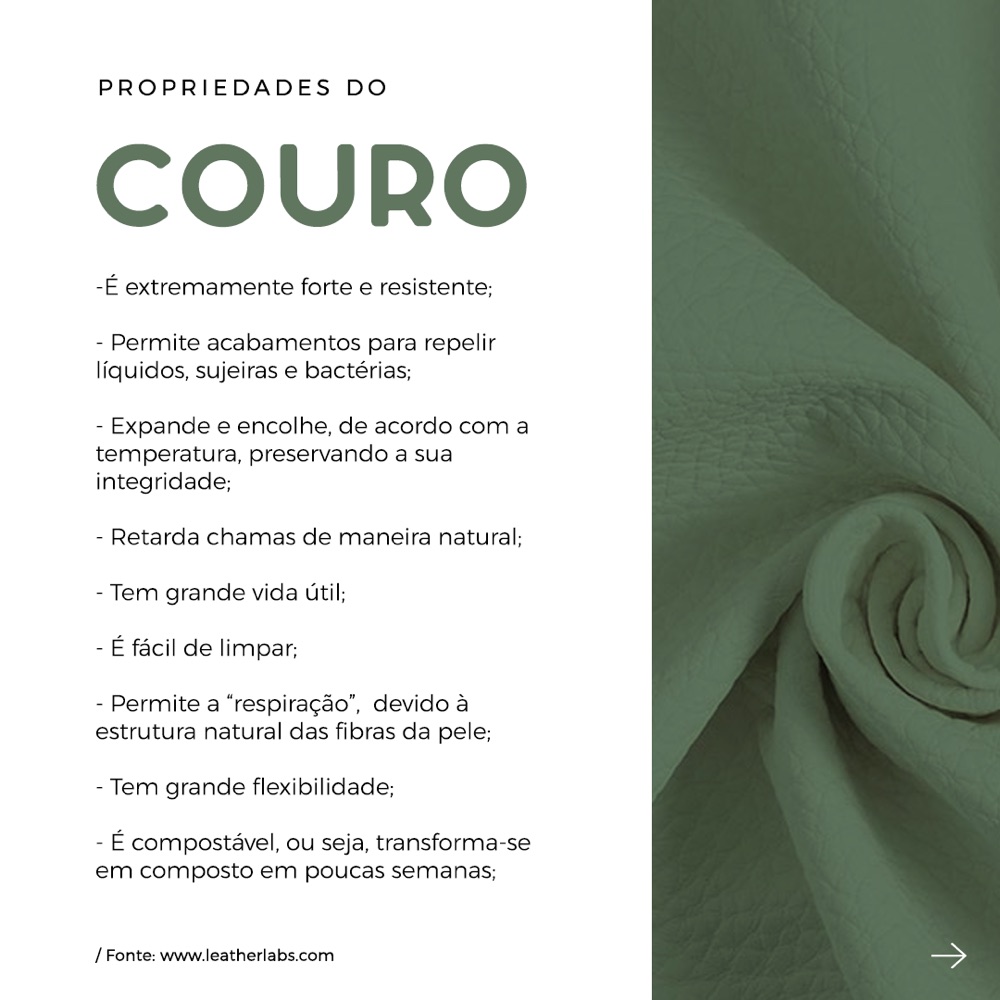 Propriedades do couro: é extremamente forte e resistente, permite acabamentos para repelir líquidos, sujeiras e bactérias, expande e encolhe de acordo com a temperatura, retarda chamas de maneira natural, tem grande vida útil, é fácil de limpar, permite a respiração da pele, tem grande flexibilidade e é compostável.